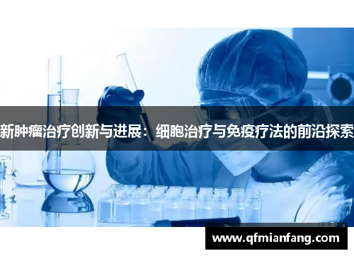 新肿瘤治疗创新与进展：细胞治疗与免疫疗法的前沿探索